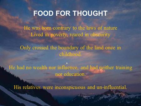FOOD FOR THOUGHT He was born contrary to the laws of nature Lived in poverty, reared in obscurity Only crossed the boundary of the land once in childhood.