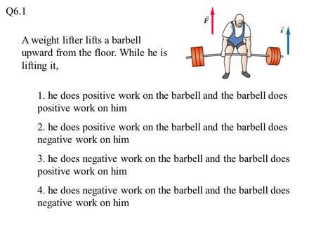 Q6.1 A weight lifter lifts a barbell upward from the floor. While he is lifting it, 1. he does positive work on the barbell and the barbell does positive.