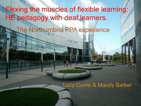 Lucy Currie & Mandy Barker The Northumbria PPA experience Flexing the muscles of flexible learning: HE pedagogy with deaf learners.