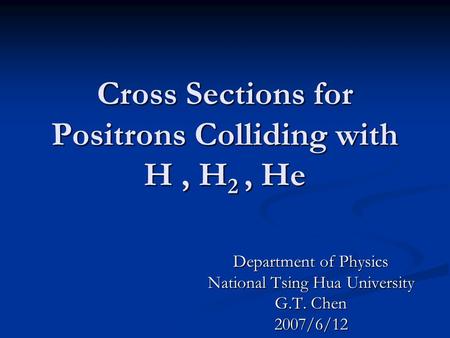 Cross Sections for Positrons Colliding with H, H 2, He Department of Physics National Tsing Hua University G.T. Chen 2007/6/12.