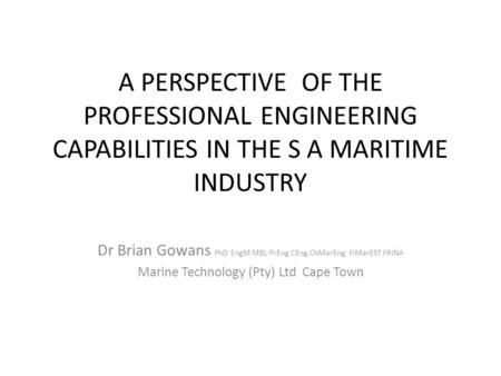 A PERSPECTIVE OF THE PROFESSIONAL ENGINEERING CAPABILITIES IN THE S A MARITIME INDUSTRY Dr Brian Gowans PhD EngM MBL PrEng CEng ChMarEng FIMarEST FRINA.
