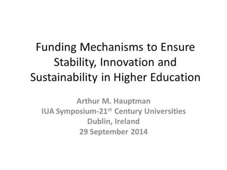 Funding Mechanisms to Ensure Stability, Innovation and Sustainability in Higher Education Arthur M. Hauptman IUA Symposium-21 st Century Universities Dublin,