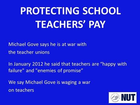 PROTECTING SCHOOL TEACHERS’ PAY Michael Gove says he is at war with the teacher unions In January 2012 he said that teachers are “happy with failure and.