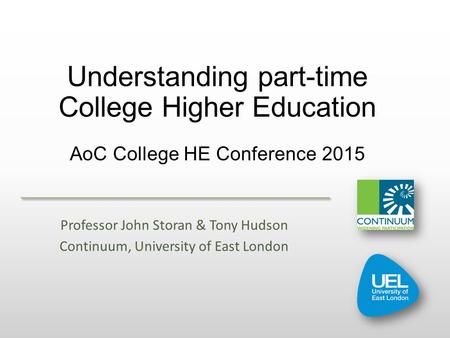 Understanding part-time College Higher Education AoC College HE Conference 2015 Professor John Storan & Tony Hudson Continuum, University of East London.