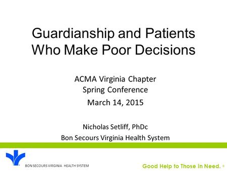 Good Help to Those in Need. ® BON SECOURS VIRGINIA HEALTH SYSTEM Guardianship and Patients Who Make Poor Decisions ACMA Virginia Chapter Spring Conference.