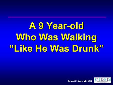 Edward P. Sloan, MD, MPH A 9 Year-old Who Was Walking “Like He Was Drunk”