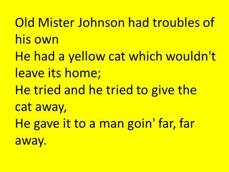 Old Mister Johnson had troubles of his own He had a yellow cat which wouldn't leave its home; He tried and he tried to give the cat away, He gave it to.