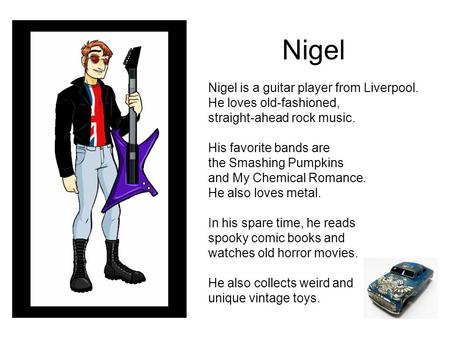 Nigel Nigel is a guitar player from Liverpool. He loves old-fashioned, straight-ahead rock music. His favorite bands are the Smashing Pumpkins and My Chemical.