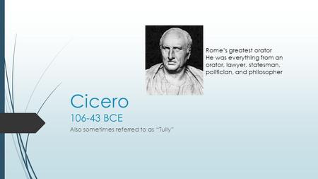 Cicero 106-43 BCE Also sometimes referred to as “Tully” Rome’s greatest orator He was everything from an orator, lawyer, statesman, politician, and philosopher.