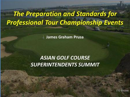 ASIAN GOLF COURSE SUPERINTENDENTS SUMMIT The Preparation and Standards for Professional Tour Championship Events James Graham Prusa.