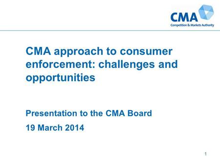 CMA approach to consumer enforcement: challenges and opportunities Presentation to the CMA Board 19 March 2014 1.