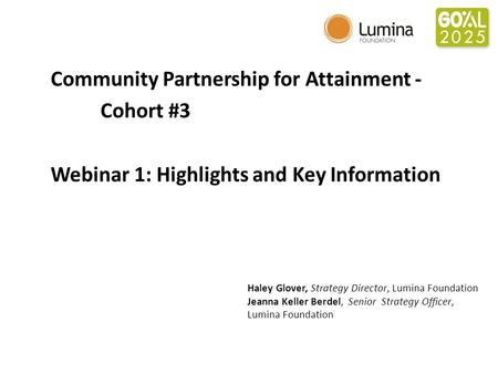 Community Partnership for Attainment - Cohort #3 Webinar 1: Highlights and Key Information Haley Glover, Strategy Director, Lumina Foundation Jeanna Keller.
