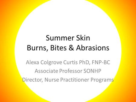 Summer Skin Burns, Bites & Abrasions Alexa Colgrove Curtis PhD, FNP-BC Associate Professor SONHP Director, Nurse Practitioner Programs.
