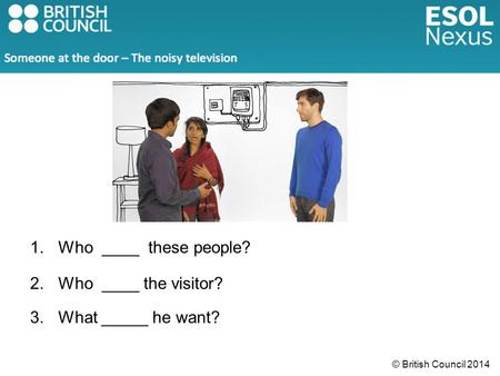 © British Council 2014 1.Who ____ these people? 2.Who ____ the visitor? 3.What _____ he want?