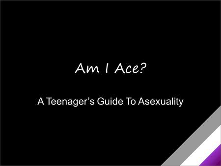 A Teenager’s Guide To Asexuality Am I Ace?. Am I Asexual? You’re not into sex the way other people are. You’re not sure you really get what people mean.