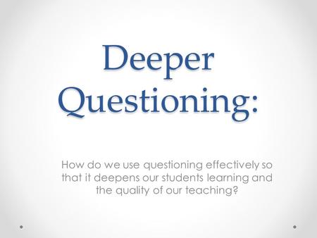 Deeper Questioning: How do we use questioning effectively so that it deepens our students learning and the quality of our teaching?