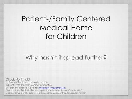 Patient-/Family Centered Medical Home for Children Why hasn’t it spread further? Chuck Norlin, MD Professor of Pediatrics, University of Utah Adjunct Professor.