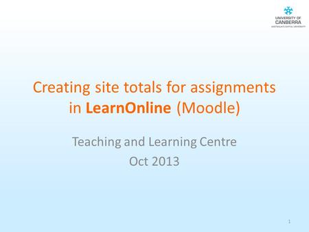 Creating site totals for assignments in LearnOnline (Moodle) Teaching and Learning Centre Oct 2013 1.