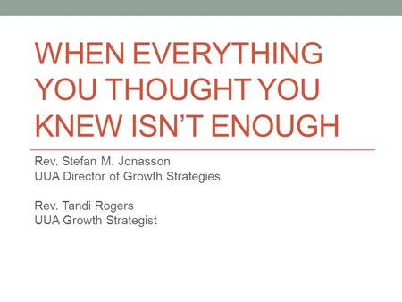 WHEN EVERYTHING YOU THOUGHT YOU KNEW ISN’T ENOUGH Rev. Stefan M. Jonasson UUA Director of Growth Strategies Rev. Tandi Rogers UUA Growth Strategist.