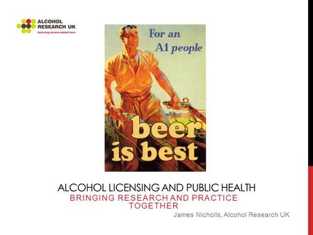 ALCOHOL LICENSING AND PUBLIC HEALTH BRINGING RESEARCH AND PRACTICE TOGETHER James Nicholls, Alcohol Research UK.