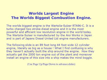 Worlds Largest Engine The Worlds Biggest Combustion Engine. The worlds biggest engine is the Wartsila-Sulzer RTA96-C. It is a turbo charged two stroke.