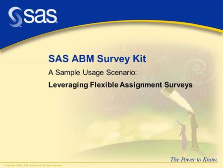 Copyright © 2005, SAS Institute Inc. All rights reserved. SAS ABM Survey Kit A Sample Usage Scenario: Leveraging Flexible Assignment Surveys.