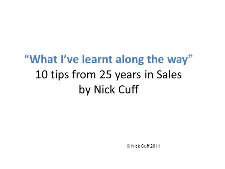 “ What I’ve learnt along the way ” 10 tips from 25 years in Sales by Nick Cuff © Nick Cuff 2011.
