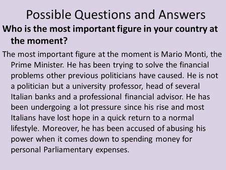Who is the most important figure in your country at the moment? The most important figure at the moment is Mario Monti, the Prime Minister. He has been.