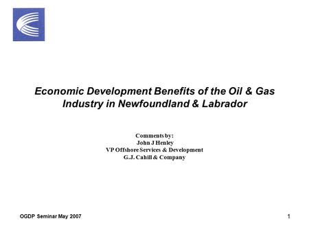 OGDP Seminar May 2007 1 Economic Development Benefits of the Oil & Gas Industry in Newfoundland & Labrador Comments by: John J Henley VP Offshore Services.