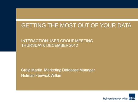 GETTING THE MOST OUT OF YOUR DATA INTERACTION USER GROUP MEETING THURSDAY 6 DECEMBER 2012 Craig Martin, Marketing Database Manager Holman Fenwick Willan.