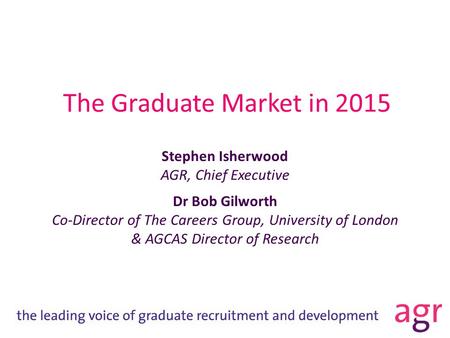 The Graduate Market in 2015 Stephen Isherwood AGR, Chief Executive Dr Bob Gilworth Co-Director of The Careers Group, University of London & AGCAS Director.