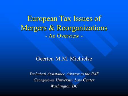 European Tax Issues of Mergers & Reorganizations - An Overview - Geerten M.M. Michielse Technical Assistance Advisor to the IMF Georgetown University Law.