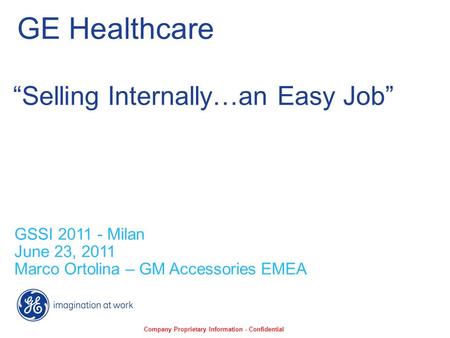 GE Healthcare GSSI 2011 - Milan June 23, 2011 Marco Ortolina – GM Accessories EMEA “Selling Internally…an Easy Job” Company Proprietary Information - Confidential.