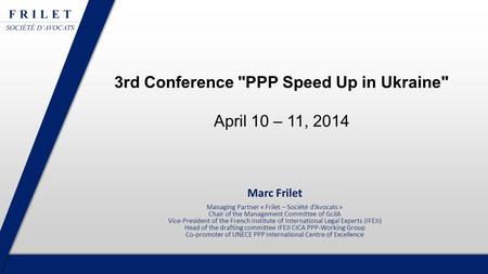 3rd Conference PPP Speed Up in Ukraine April 10 – 11, 2014 Marc Frilet Managing Partner « Frilet – Société d’Avocats » Chair of the Management Committee.