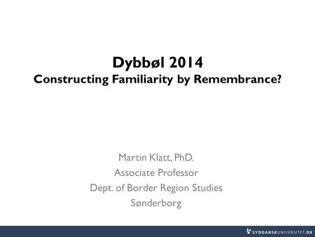 Dybbøl 2014 Constructing Familiarity by Remembrance? Martin Klatt, PhD. Associate Professor Dept. of Border Region Studies Sønderborg.