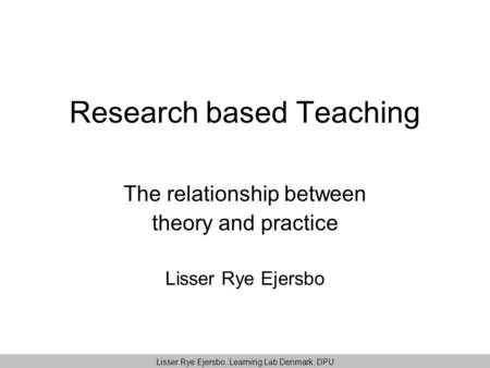 Research based Teaching The relationship between theory and practice Lisser Rye Ejersbo Lisser Rye Ejersbo, Learning Lab Denmark, DPU.