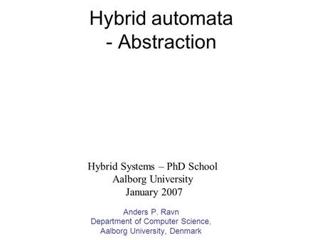 Hybrid automata - Abstraction Anders P. Ravn Department of Computer Science, Aalborg University, Denmark Hybrid Systems – PhD School Aalborg University.