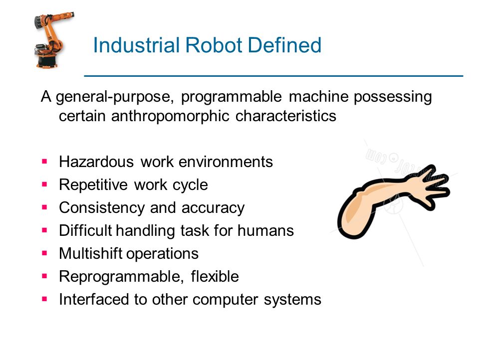 Industrial Robot Defined A general-purpose, programmable machine possessing  certain anthropomorphic characteristics  Hazardous work environments   Repetitive. - ppt download