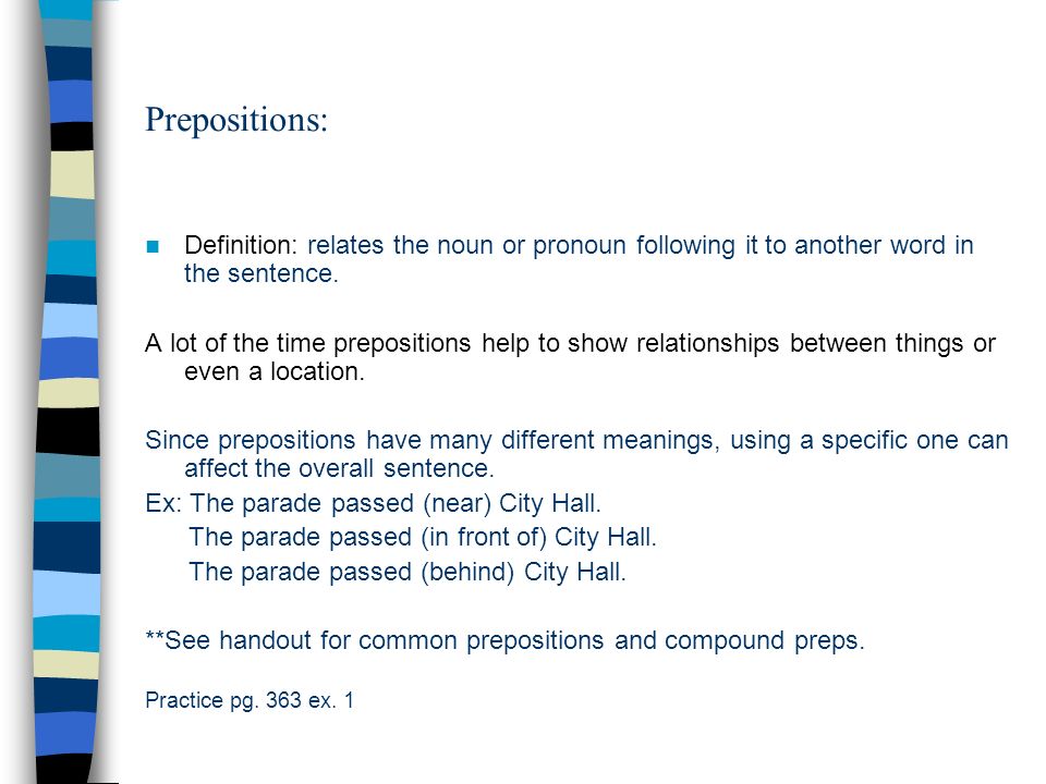 Prepositions: Definition: relates the noun or pronoun following it to  another word in the sentence. A lot of the time prepositions help to show  relationships. - ppt download
