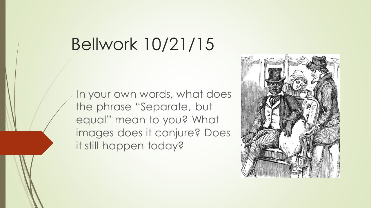 Bellwork 10/21/15 In your own words, what does the phrase “Separate, but  equal” mean to you? What images does it conjure? Does it still happen  today? - ppt download