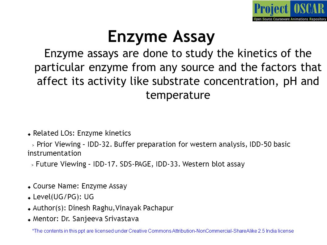 Enzyme Assay Enzyme assays are done to study the kinetics of the particular  enzyme from any source and the factors that affect its activity like  substrate. - ppt download