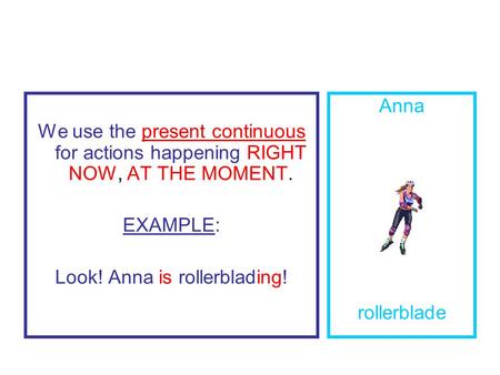 We use the present continuous for actions happening RIGHT NOW, AT THE MOMENT. EXAMPLE: Look! Anna is rollerblading! Anna rollerblade.