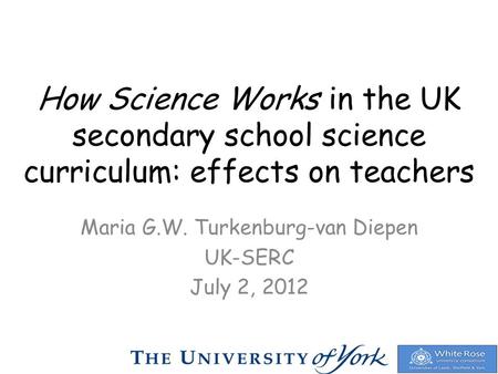 How Science Works in the UK secondary school science curriculum: effects on teachers Maria G.W. Turkenburg-van Diepen UK-SERC July 2, 2012.