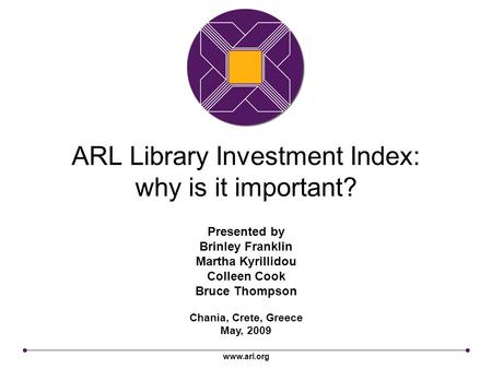 Www.arl.org ARL Library Investment Index: why is it important? Chania, Crete, Greece May, 2009 Presented by Brinley Franklin Martha Kyrillidou Colleen.