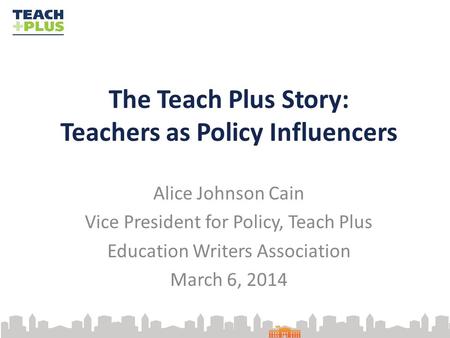 The Teach Plus Story: Teachers as Policy Influencers Alice Johnson Cain Vice President for Policy, Teach Plus Education Writers Association March 6, 2014.