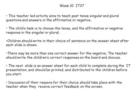 Week 10 IT37 This teacher led activity aims to teach past tense singular and plural questions and answers in the affirmative or negative. The child’s.