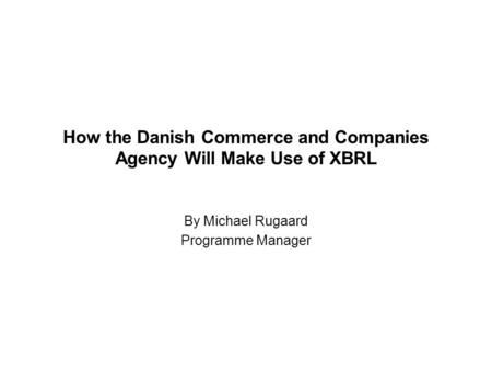 How the Danish Commerce and Companies Agency Will Make Use of XBRL By Michael Rugaard Programme Manager.