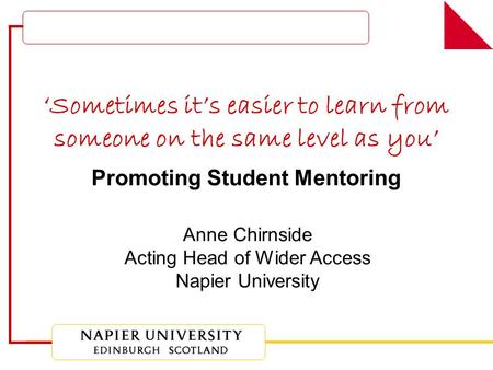 ‘Sometimes it’s easier to learn from someone on the same level as you’ Promoting Student Mentoring Anne Chirnside Acting Head of Wider Access Napier University.
