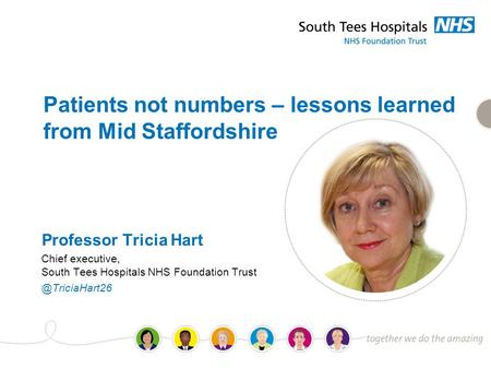 Patients not numbers – lessons learned from Mid Staffordshire Professor Tricia Hart Chief executive, South Tees Hospitals NHS Foundation