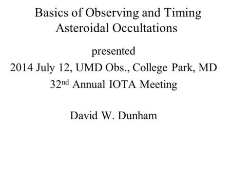 Basics of Observing and Timing Asteroidal Occultations presented 2014 July 12, UMD Obs., College Park, MD 32 nd Annual IOTA Meeting David W. Dunham.